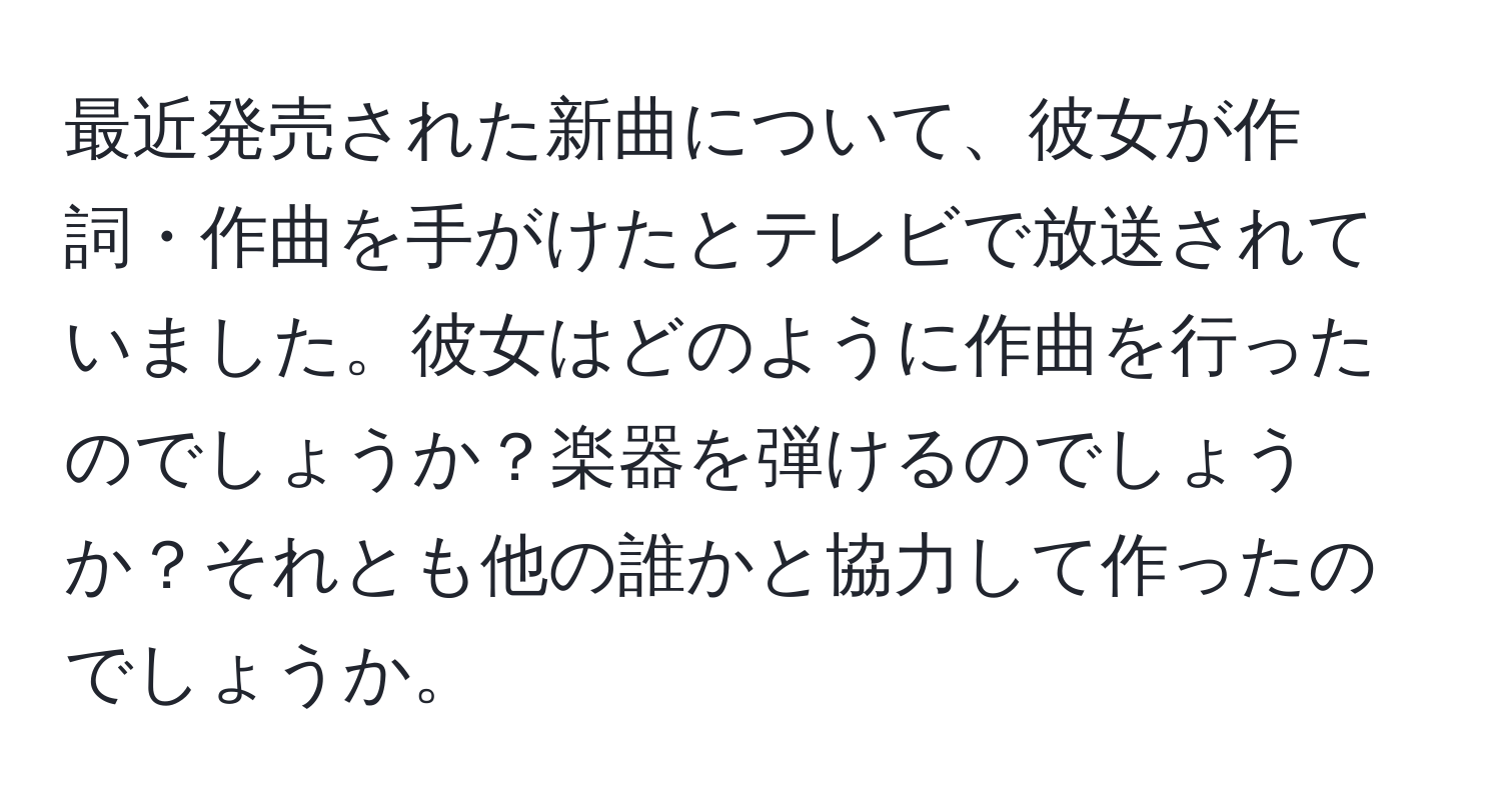 最近発売された新曲について、彼女が作詞・作曲を手がけたとテレビで放送されていました。彼女はどのように作曲を行ったのでしょうか？楽器を弾けるのでしょうか？それとも他の誰かと協力して作ったのでしょうか。