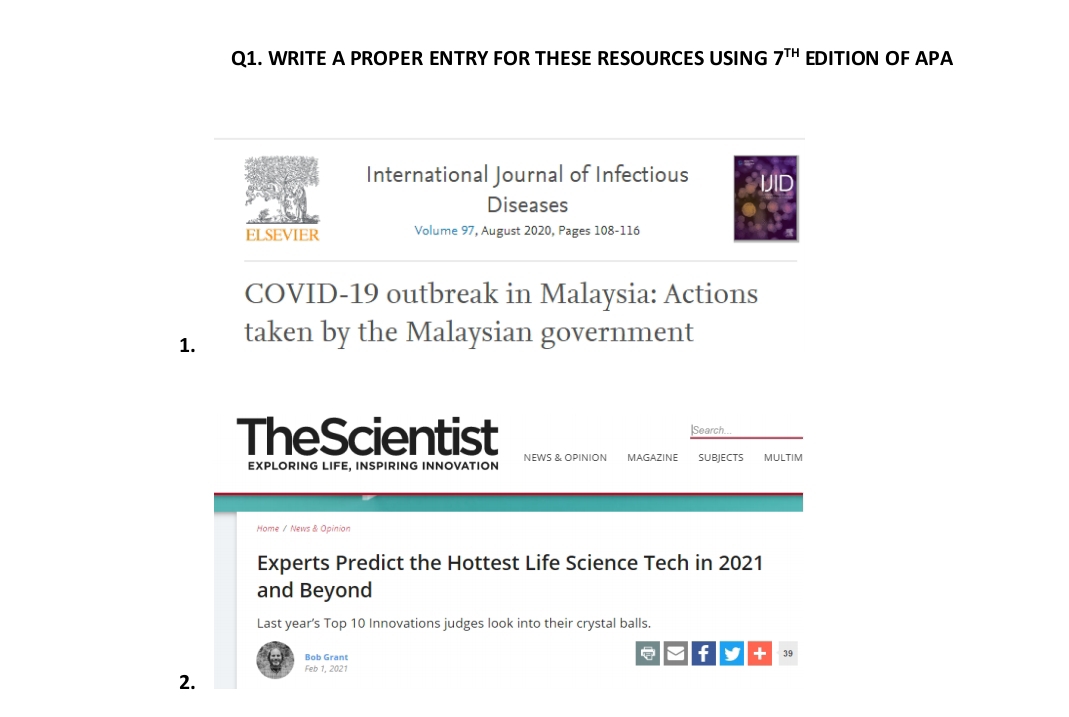 WRITE A PROPER ENTRY FOR THESE RESOURCES USING 7^(TH) EDITION OF APA 
International Journal of Infectious 
Diseases 
ELSEVIER Volume 97, August 2020, Pages 108 - 116
COVID-19 outbreak in Malaysia: Actions 
1. taken by the Malaysian government 
|Search.. 
TheScientist NEWS & OPINION MAGAZINE SUBJECTS MULTIM 
EXPLORING LIFE, INSPIRING INNOVATION 
Home / News & Opinion 
Experts Predict the Hottest Life Science Tech in 2021 
and Beyond 
Last year’s Top 10 Innovations judges look into their crystal balls. 
Bob Grant 
f + 39 
2. 
Feb 1, 2021