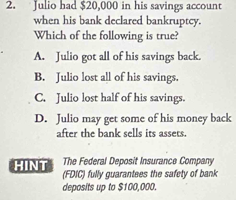 Julio had $20,000 in his savings account
when his bank declared bankruptcy.
Which of the following is true?
A. Julio got all of his savings back.
B. Julio lost all of his savings.
C. Julio lost half of his savings.
D. Julio may get some of his money back
after the bank sells its assets.
HINT The Federal Deposit Insurance Company
(FDIC) fully guarantees the safety of bank
deposits up to $100,000.