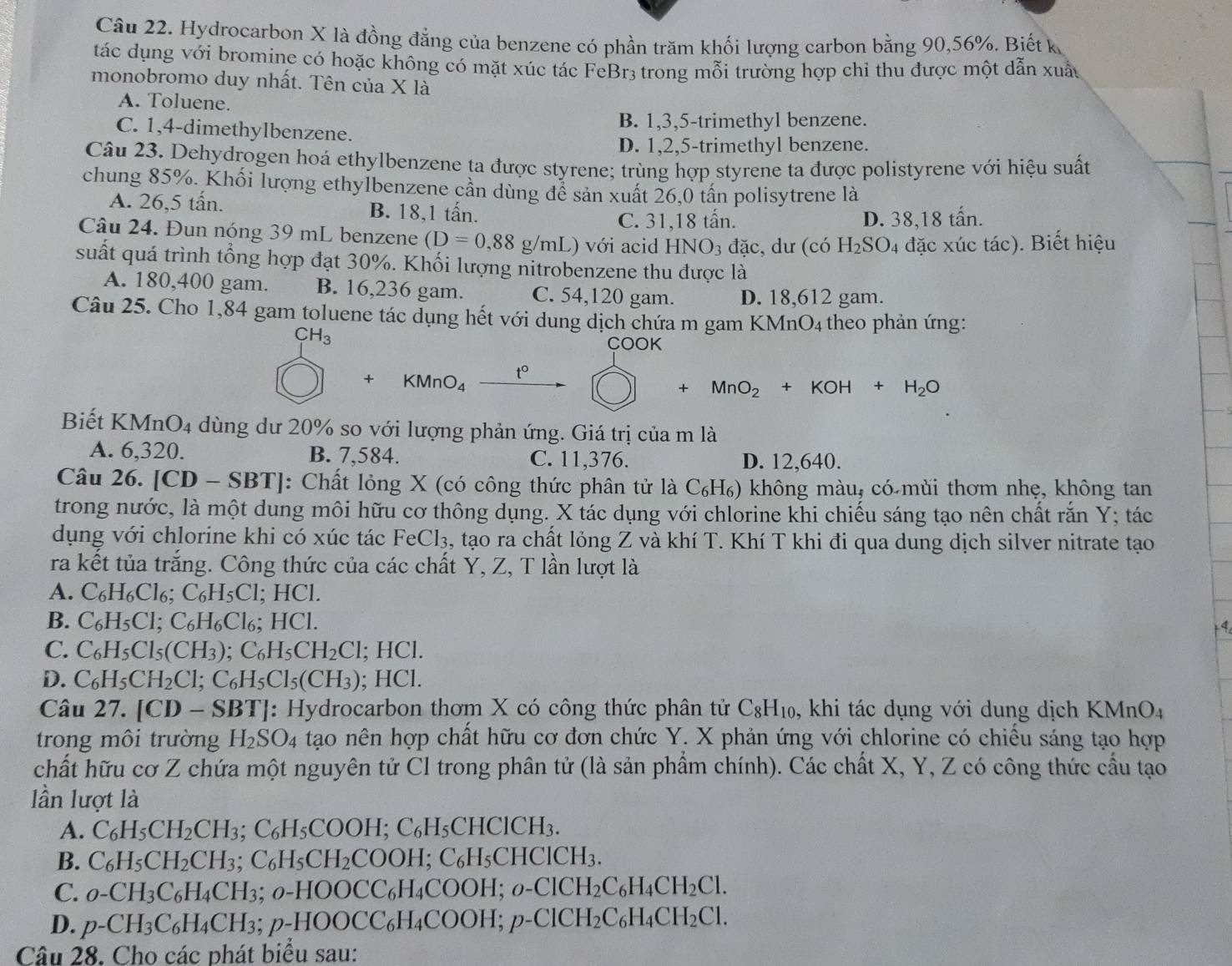 Hydrocarbon X là đồng đẳng của benzene có phần trăm khối lượng carbon bằng 90,56%. Biết k
tác dụng với bromine có hoặc không có mặt xúc tác FeBr3 trong mỗi trường hợp chỉ thu được một dẫn xuấu
monobromo duy nhất. Tên của X là
A. Toluene.
C. 1,4-dimethylbenzene. B. 1,3,5-trimethyl benzene.
D. 1,2,5-trimethyl benzene.
Câu 23. Dehydrogen hoá ethylbenzene ta được styrene; trùng hợp styrene ta được polistyrene với hiệu suất
chung 85%. Khối lượng ethylbenzene cần dùng để sản xuất 26,0 tấn polisytrene là
A. 26,5 tấn. B. 18,1 tấn.
C. 31,18 tấn. D. 38,18 tấn.
Câu 24. Đun nóng 39 mL benzene (D=0,88g/mL) với acid HNO_3 đặc, dư (có H_2SO_4 đặc xúc tác). Biết hiệu
suất quá trình tổng hợp đạt 30%. Khối lượng nitrobenzene thu được là
A. 180,400 gam. B. 16,236 gam. C. 54,120 gam. D. 18,612 gam.
Câu 25. Cho 1,84 gam toluene tác dụng hết với dung dịch chứa m gam KMnO4 theo phản ứng:
CH_3 COOK
+ KMnO_4 t°
+MnO_2+KOH+H_2O
Biết KMnO4 dùng dư 20% so với lượng phản ứng. Giá trị của m là
A. 6,320. B. 7,584. C. 11,376. D. 12,640.
Câu 26. [CD - SB TJ: Chất lỏng X (có công thức phân tử là C_6H 6) không màu, có mùi thơm nhẹ, không tan
trong nước, là một dung môi hữu cơ thông dụng. X tác dụng với chlorine khi chiếu sáng tạo nên chất rắn Y; tác
dụng với chlorine khi có xúc tác FeCl_3 , tạo ra chất lỏng Z và khí T. Khí T khi đi qua dung dịch silver nitrate tạo
ra kết tủa trắng. Công thức của các chất Y, Z, T lần lượt là
A. C_6H_6Cl_6;C_6H_5Cl; HCl.
B. C_6H_5Cl;C_6H_6Cl_6: .HO
4
C. C_6H_5Cl_5(CH_3);C_6H_5CH_2Cl;HCl.
D. C_6H_5CH_2Cl;C_6H_5Cl_5(CH_3); HCl.
Câu 27. [CD-SBT] : Hydrocarbon thơm X có công thức phân tử C_8H_10 , khi tác dụng với dung dịch B KMnO_4
trong môi trường H_2SO_4 tạo nên hợp chất hữu cơ đơn chức Y. X phản ứng với chlorine có chiếu sáng tạo hợp
chất hữu cơ Z chứa một nguyên tử Cl trong phân tử (là sản phẩm chính). Các chất X, Y, Z có công thức cầu tạo
lần lượt là
A. C_6H_5CH_2CH_3;C_6H_5COOH;C_6H_5CHClCH_3.
B. C_6H_5CH_2CH_3;C_6H_5CH_2COOH;C_6H_5CHClCH_3.
C. o-CH_3C_6H_4CH_3;o-HOOCC_6H_4COOH;o-ClCH_2C_6H_4CH_2Cl.
D. p-CH_3C_6H_4CH_3;p-HOOCC_6H_4COOH;p-ClCH_2C_6H_4CH_2Cl.
Câu 28. Cho các phát biểu sau: