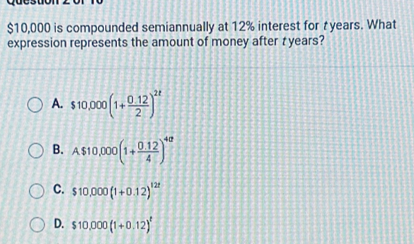 $10,000 is compounded semiannually at 12% interest for t years. What
expression represents the amount of money after t years?
A. $10,000(1+ (0.12)/2 )^2t
B. A$10,000(1+ (0.12)/4 )^4a
C. $10,000(1+0.12)^12t
D. $10,000(1+0.12)^t