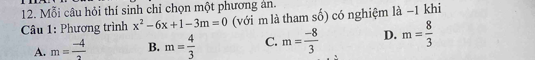 Mỗi câu hỏi thí sinh chỉ chọn một phương án.
* Câu 1: Phương trình x^2-6x+1-3m=0 (với m là tham số) có nghiệm là −1 khi
D. m= 8/3 
A. m= (-4)/2 
B. m= 4/3 
C. m= (-8)/3 