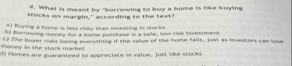 What is meant by "borrowing to buy a home is like buying
stocks on margin," according to the text?
a) Buying a home is less risky than investing in stocks
b) Borrowing money for a home purchase is a safe, low-risk investment
c) The buyer risks losing everything if the value of the home falls, just as investors can lose
money in the stock market
d) Homes are guaranteed to appreciate in value, just like stocks