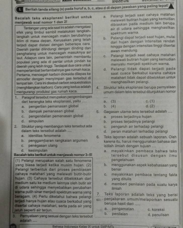 Berilah tanda silang (x) pada huruf a, b, c, atau d di depan jawaban yang paling tepat!
Bacalah teks eksplanasi berikut untuk a. Pelangi terjadi saat cahaya matahari
menjawab soal nomor 1 dan 2! melewati butiran hujan yang kemudian
dibiaskan pada medium lain berupa
Tantangan yang ada saat ini adalah mengatasi air di udara sehingga menghasilkan
efek yang timbul sambil melakukan langkah- spektrum warna.
langkah untuk mencegah makin berubahnya
iklim di masa depan. Kerusakan yang telah b. Pelangi dapat terjadi saat hujan, mulai
terjadi dapat diatasi dengan beberapa cara. dari hujan dengan intensitas rendah
Daerah pantai dilindungi dengan dinding dan hingga dengan intensitas tinggi disertai
penghalang untuk mencegah masuknya air awan mendung.
laut. Adapun cara lain, pemerintah membantu c. Pelangi terjadi saat cahaya matahari
populasi yang ada di pantai untuk pindah ke melewati butiran hujan yang kemudian
daerah yang lebih tinggi. Terdapat dua cara untuk menyatu menjadi spektrum warna.
memperlambat bertambahnya gas rumah kaca. d. Pelangi tidak dapat terjadi pada
Pertama, mencegah karbon dioksída dilepas ke saat cuaca berkabut karena cahaya
atmosfer dengan menyimpan gas tersebut di matahari tidak dapat dibelokkan untuk
tempat lain. Cara ini disebut carbon sequestration menghasilkan pelangi.
(menghilangkan karbon). Cara yang kedua adalah 4. Struktur teks eksplanasi berupa pernyataan
mengurangi produksi gas rumah kaca. umum dalam teks tersebut ditunjukkan nomor
1. Paragraf tersebut merupakan pengembangan .- --
dari kerangka teks eksplanasi, yaitu .... a. (3) c. (1)
a. pengertian pemanasan global b. (4) d. (2)
b. dampak pemanasan global 5. Gagasan utama teks tersebut adalah ....
c. pengendalian pemanasan global a. proses terjadinya hujan
d. simpulan b. proses terjadinya pelangi
2. Struktur yang membangun teks tersebut ada c. pengaruh air terhadap pelangi
dalam teks tersebut adalah .... d. peran matahari terhadap pelangi
a. identitas fenomena 6. Teks laporan adalah sebuah laporan. Oleh
b. penggambaran rangkaian argumen karena itu, harus menggunakan bahasa dan
c. penégasan ulang istilah ilmiah dengan tujuan ...
d. kesimpulan a. meyakinkan pembaca bahwa teks
Bacalah teks berikut untuk menjawab nomor 3-5! tersebut disusun dengan ilmu
(1) Pelangi merupakan salah satu fenomena pengetahuan
yang biasa terjadi ketika musim hujan. (2) b. menggunakan aspek kebahasaan yang
Pelangi terbentuk dari proses pembiasan benar
cahaya matahari yang melewati butir-butir c. meyakinkan pembaca tentang fakta
hujan. (3) Cahaya tersebut dibelokkan dari yang ditulis
medium satu ke medium lainnya oleh butir air d. memberi penilaian pada suatu karya
di udara sehingga menyebabkan perubahan ilmiah
warna putih sinar menjadi spektrum warna yang 7. Teks laporan adalah teks yang berisi
beragam. (4) Perlu diketahui bahwa pelangi
terjadi hanya hujan atau cuaca berkabut yang s penjabaran umum/melaporkan sesuatu
berupa hasil dari .....
disertai cahaya matahari, serta pada air yang
jatuh seperti air terjun. a. pengamatan c. koreksi
3. Pemyataan yang sesuai dengan teks tersebut b. penilaian d. penulisan
adalah ....
an  Bahasa Indonesia Kelas IX untuk SMP/MTs