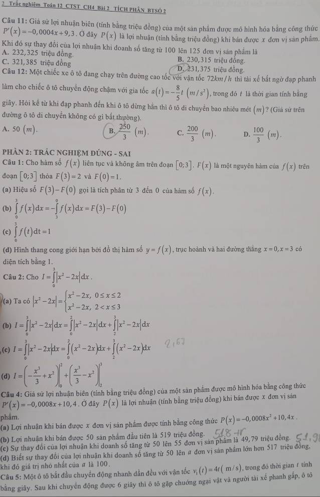 Trắc nghiệm Toản 12 CTST CH4 Bài 2 TÍCH PHÂN BTSÓ 2
Câu 11: Giả sử lợi nhuận biên (tính bằng triệu đồng) của một sản phẩm được mô hình hỏa bằng công thức
P'(x)=-0,0004x+9,3. Ở đây P(x) là lợi nhuận (tính bằng triệu đồng) khi bán được x đơn vị sản phâm.
Khi đó sự thay đổi của lợi nhuận khi doanh số tăng từ 100 lên 125 đơn vị sản phầm là
A. 232,325 triệu đồng. B. 230,315 triệu đồng.
C. 321,385 triệu đồng D. 231,375 triệu đồng.
Câu 12: Một chiếc xe ô tô đang chạy trên đường cao tốc với vận tốc 72km / h thì tài xế bắt ngờ đạp phanh
làm cho chiếc ô tô chuyển động chậm với gia tốc a(t)=- 8/5 t(m/s^2) , trong đó  là thời gian tính bằng
giây. Hòi kê từ khi đạp phanh đến khi ô tô dừng hãn thì ô tô di chuyền bao nhiêu mét (m)? (Giả sử trên
đường ô tô di chuyển không có gì bất thường).
A. 50(m).
B.  250/3 (m). C.  200/3 (m). D.  100/3 (m).
PHÂN 2: TRÁC NGHIỆM ĐÚNG - SAI
Câu 1: Cho hàm số f(x) liên tục và không âm trên đoạn [0;3].F(x) là một nguyên hàm của f(x) trên
đoạn [0;3] thòa F(3)=2 và F(0)=1.
(a) Hiệu số F(3)-F(0) gọi là tích phân từ 3 đến 0 của hàm số f(x).
(b) ∈tlimits _0^(3f(x)dx=-∈tlimits _3^0f(x)dx=F(3)-F(0)
(c) ∈tlimits _0^3f(t)dt=1
(đ) Hình thang cong giới hạn bởi đồ thị hàm số y=f(x) , trục hoành và hai đường thắng x=0,x=3 có
diện tích bằng 1.
Câu 2: Cho I=∈tlimits _0^2|x^2)-2x|dx.
(a) Ta có |x^2-2x|=beginarrayl x^2-2x,0≤ x≤ 2 x^2-2x,2
(b) I=∈tlimits _0^(3|x^2)-2x|dx=∈tlimits _0^(2|x^2)-2x|dx+∈tlimits _2^(3|x^2)-2x|dx
(c) I=∈tlimits _0^(3|x^2)-2x|dx=∈tlimits _0^(2(x^2)-2x)dx+∈tlimits _2^(3(x^2)-2x)dx
(d) I=(- x^3/3 +x^2)|_0^(2+(frac x^3)3-x^2)|_2^(3
Câu 4: Giả sử lợi nhuận biên (tính bằng triệu đồng) của một sản phẩm được mô hình hóa bằng công thức
P'(x)=-0,0008x+10,4.dot 0) đây P(x) là lợi nhuận (tính bằng triệu đồng) khi bán được x đơn vị sản
phẩm.
(a) Lợi nhuận khi bán được x đơn vị sản phẩm được tính bằng công thức P(x)=-0,0008x^2+10,4x.
(b) Lợi nhuận khi bán được 50 sản phẩm đầu tiên là 519 triệu đồng.
(c) Sự thay đổi của lợi nhuận khi doanh số tăng từ 50 lên 55 đơn vị sản phẩm là 49,79 triệu đồng.
(d) Biết sự thay đổi của lợi nhuận khi doanh số tăng từ 50 lên # đơn vị sản phẩm lớn hơn 517 triệu đồng,
khi đó giá trị nhỏ nhất của ã là 100.
Câu 5: Một ô tô bắt đầu chuyển động nhanh dần đều với vận tốc v_1(t)=4t(m/s) , trong đó thời gian  tính
bằng giây. Sau khi chuyển động được 6 giây thì ô tô gặp chuớng ngại vật và người tải xể phanh gấp, ô tô