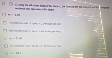 Using the situation, choose the slope of the function for the cheetah and the complete
sentence that represents this slope.
m=2.00
The cheetah's rate of speed is 2.09 hours per mile.
The cheetah's rate of speed is 64.5 miles per hour.
m=61.03
The cheetah's rate of speed is 61.03 miles per hour.
m=64.5