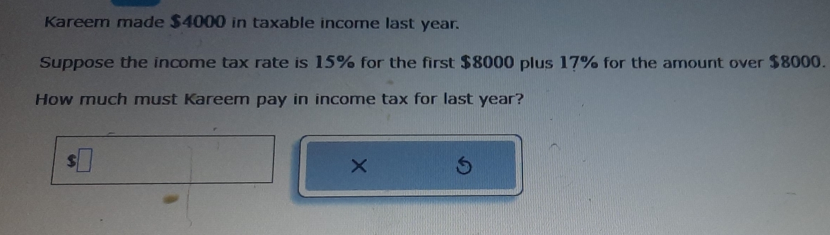 Kareem made $4000 in taxable income last year. 
Suppose the income tax rate is 15% for the first $8000 plus 17% for the amount over $8000. 
How much must Kareem pay in income tax for last year? 
×