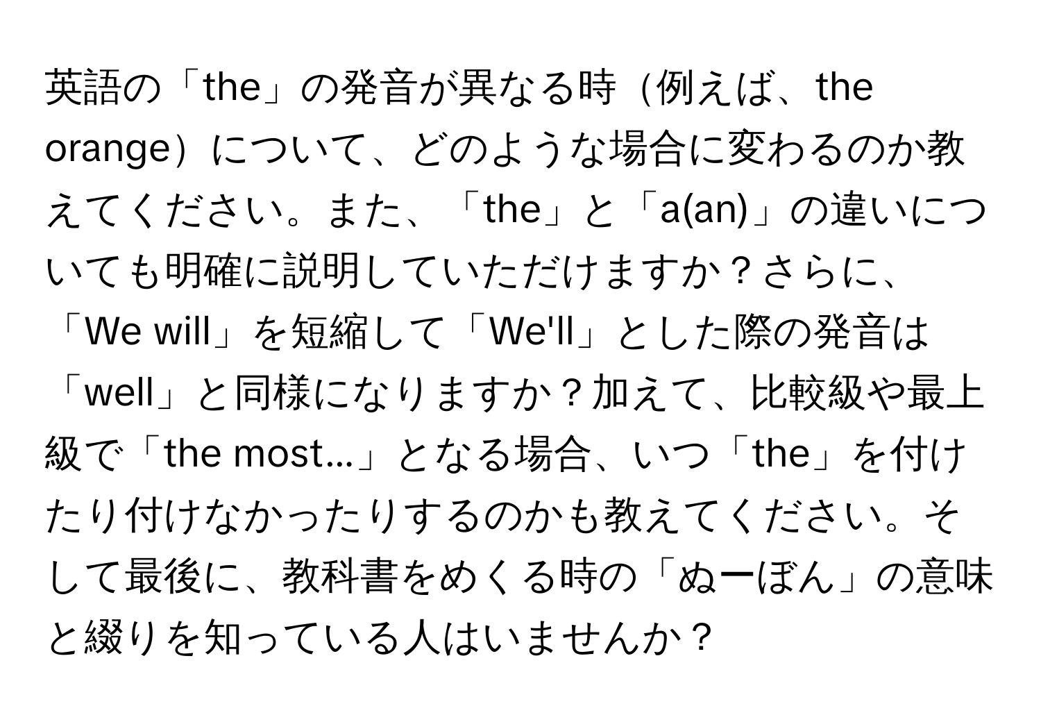 英語の「the」の発音が異なる時例えば、the orangeについて、どのような場合に変わるのか教えてください。また、「the」と「a(an)」の違いについても明確に説明していただけますか？さらに、「We will」を短縮して「We'll」とした際の発音は「well」と同様になりますか？加えて、比較級や最上級で「the most...」となる場合、いつ「the」を付けたり付けなかったりするのかも教えてください。そして最後に、教科書をめくる時の「ぬーぼん」の意味と綴りを知っている人はいませんか？