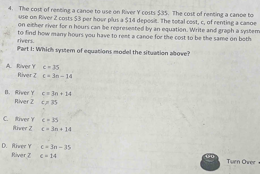 The cost of renting a canoe to use on River Y costs $35. The cost of renting a canoe to
use on River Z costs $3 per hour plus a $14 deposit. The total cost, c, of renting a canoe
on either river for n hours can be represented by an equation. Write and graph a system
to find how many hours you have to rent a canoe for the cost to be the same on both
rivers.
Part I: Which system of equations model the situation above?
A. River Y c=35
River Z c=3n-14
B. River Y c=3n+14
River Z c=35
C. River Y c=35
River Z c=3n+14
D. River Y c=3n-35
River Z c=14 Turn Over