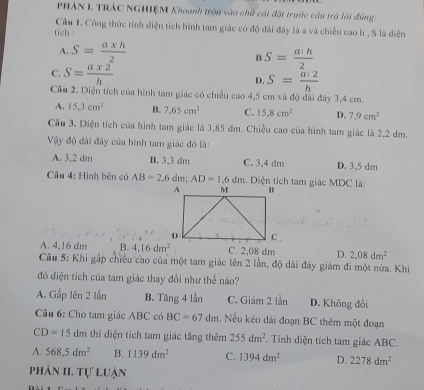 PHẢN L TRÁC NGHIỆM Khoanh tròn vào chữ cái đặt trước câu trá lời đùng
Câu 1. Công thức tính diện tích hình tam giác có độ đài đây là a và chiều cao h , S là diện
tích :
A. S= (a* h)/2  B S= a:h/2 
C. S= (a* 2)/h 
D. S= a:2/h 
Câu 2. Diện tích của hình tam giác có chiều cao4.5 cm và độ dài đây 3,4 cm.
A. 15.3cm^2 B. 7.65cm^2 C. 15.8cm^2 D. 7.9cm^2
Cầu 3. Diện tích của hình tam giác là 3,85 đm. Chiều cao của hình tam giác là 2,2 dm.
Vậy độ đài đây của hình tam giác đó là:
A. 3,2 dm B. 3,3 dm C. 3,4 dm D. 3,5 dm
Câu 4: Hình bên có AB=2,6dm AD=1,6dm Diện tích tam giác MDC là:
A. 4,16 dm B. 4,16dm^2 C. 2,08 dm D. 2,08dm^2
Cầu 5: Khi gấp chiều cao của một tam giác lên 2 lần, độ dài đảy giám đi một nửa. Khi
đó điện tích của tam giác thay đổi như thể nào?
A. Gấp lên 2 lần B. Tăng 4 lần C. Giám 2 lần D. Không đổi
Câu 6: Cho tam giác ABC có BC=67dm Nếu kéo dài đoạn BC thêm một đoạn
CD=15dm thì diện tích tam giác tăng thêm 255dm^2. Tính diện tích tam giác ABC.
A. 568,5dm^2 B. 1139dm^2 C. 1394dm^2 D. 2278dm^2
phân II. tự luận