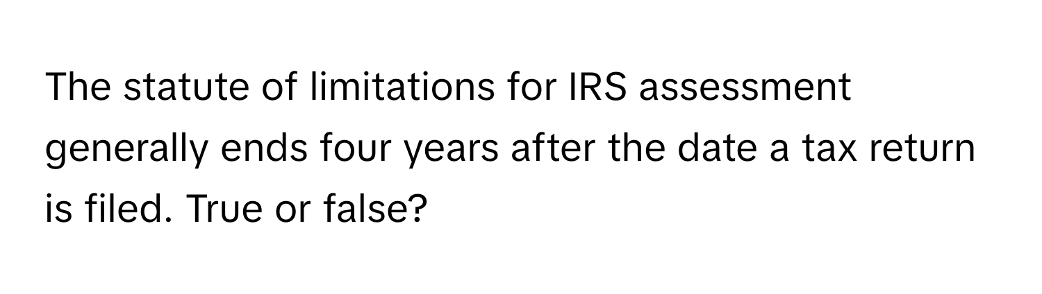 The statute of limitations for IRS assessment generally ends four years after the date a tax return is filed. True or false?