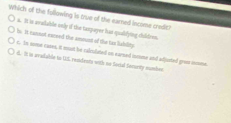 Which of the following is true of the earned income credit?
a. It is available only if the taxpayer has qualifying children.
be It cannot exceed the amount of the tax liability.
c. In some cases, it must be calculated on earned income and adjusted gross income.
d. It is available to US. residents with no Social Security number.