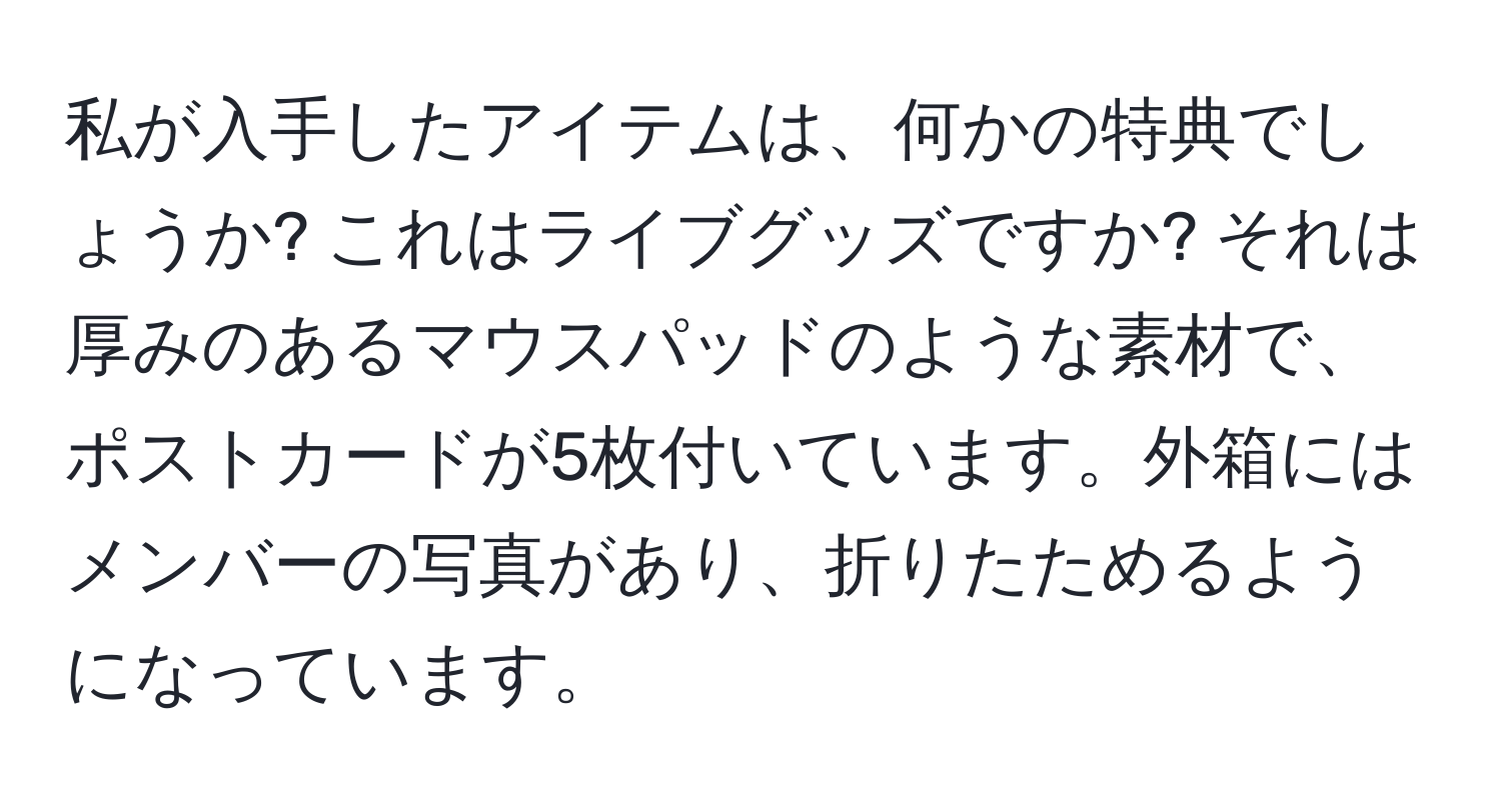 私が入手したアイテムは、何かの特典でしょうか? これはライブグッズですか? それは厚みのあるマウスパッドのような素材で、ポストカードが5枚付いています。外箱にはメンバーの写真があり、折りたためるようになっています。