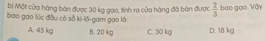 Một cửa hàng bán được 30 kg gạo, tính ra cửa hàng đã bán được  2/3  bao gạo. Vậy
bao gạo lúc đầu có số ki-lô-gam gạo là:
A. 45 kg B. 20 kg C. 30 kg D. 18 kg