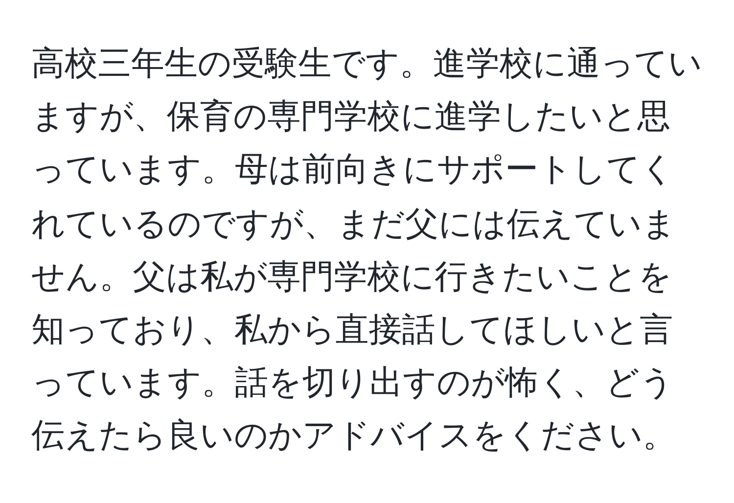 高校三年生の受験生です。進学校に通っていますが、保育の専門学校に進学したいと思っています。母は前向きにサポートしてくれているのですが、まだ父には伝えていません。父は私が専門学校に行きたいことを知っており、私から直接話してほしいと言っています。話を切り出すのが怖く、どう伝えたら良いのかアドバイスをください。