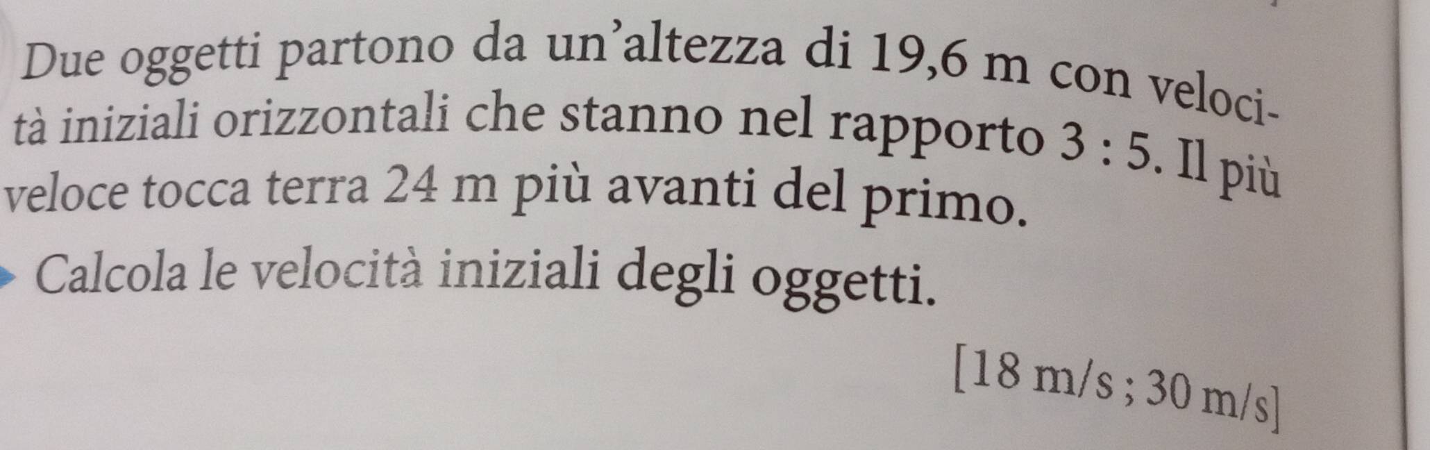 Due oggetti partono da un’altezza di 19,6 m con veloci- 
tà iniziali orizzontali che stanno nel rapporto 3:5. Il più 
veloce tocca terra 24 m più avanti del primo. 
Calcola le velocità iniziali degli oggetti. 
[ 18 m/s; 30 m/s ]