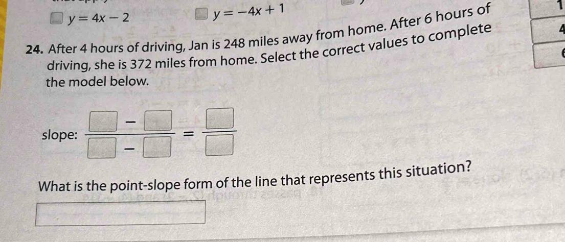 y=4x-2
y=-4x+1
24. After 4 hours of driving, Jan is 248 miles away from home. After 6 hours of 
1 
driving, she is 372 miles from home. Select the correct values to complete 
the model below. 
slope:  (□ -□ )/□ -□  = □ /□  
What is the point-slope form of the line that represents this situation?