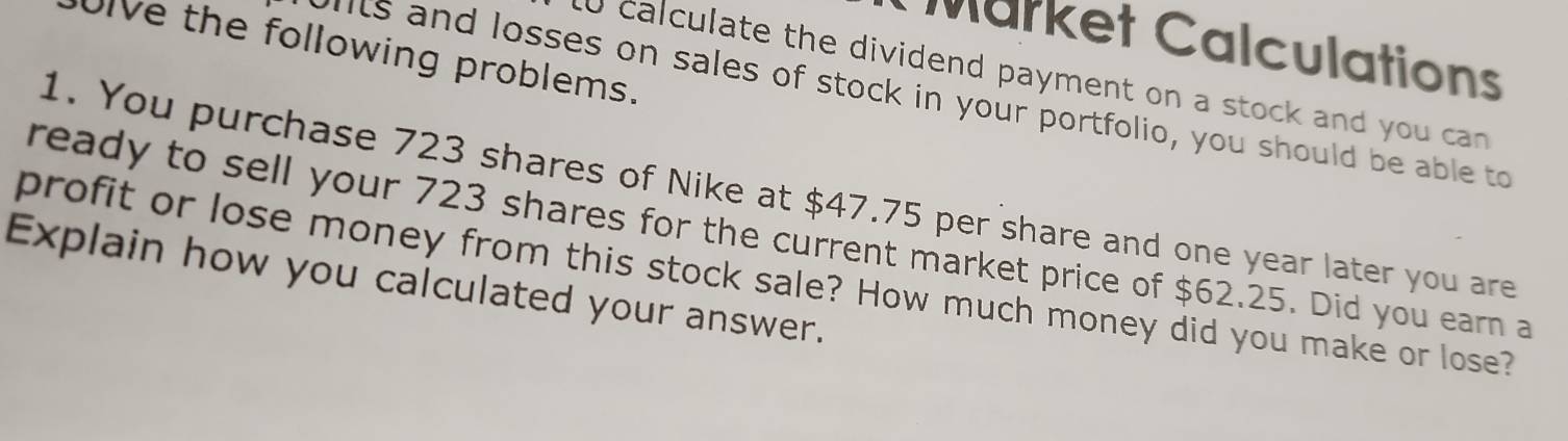 Market Calculations 
Ulve the following problems. 
0 calculate the dividend payment on a stock and you can 
ilts and losses on sales of stock in your portfolio, you should be able to 
1. You purchase 723 shares of Nike at $47.75 per share and one year later you are 
ready to sell your 723 shares for the current market price of $62.25. Did you earn a 
profit or lose money from this stock sale? How much money did you make or lose? 
Explain how you calculated your answer.