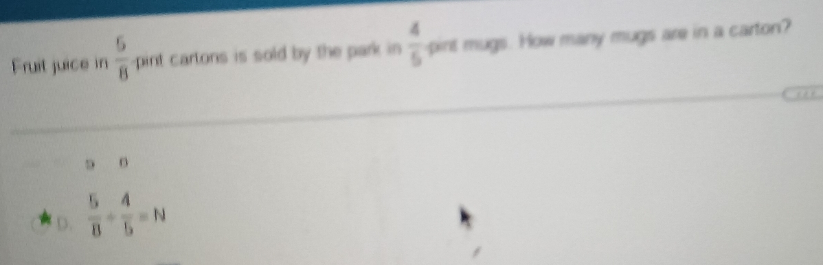 Fruit juice in  5/8  pint cartons is sold by the park in  4/5  pint mugs. How many mugs are in a carton?
5 B
D.  5/8 + 4/5 =N