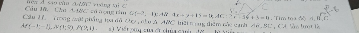 trên △ Sao cho △ ABC vuông tại C 
Câu 10. Cho △ ABC có trọng tâm G(-2;-1); AB:4x+y+15=0; AC:2x+5y+3=0. Tìm tọa độ A, B, C. 
Câu 11. Trong mặt phẳng tọa độ Oxy, cho △ ABC biết trung điểm các cạnh AB, BC , CA lần lượt là
M(-1;-1), N(1;9), P(9;1). a) Viết pttq của đt chứa canh 4B