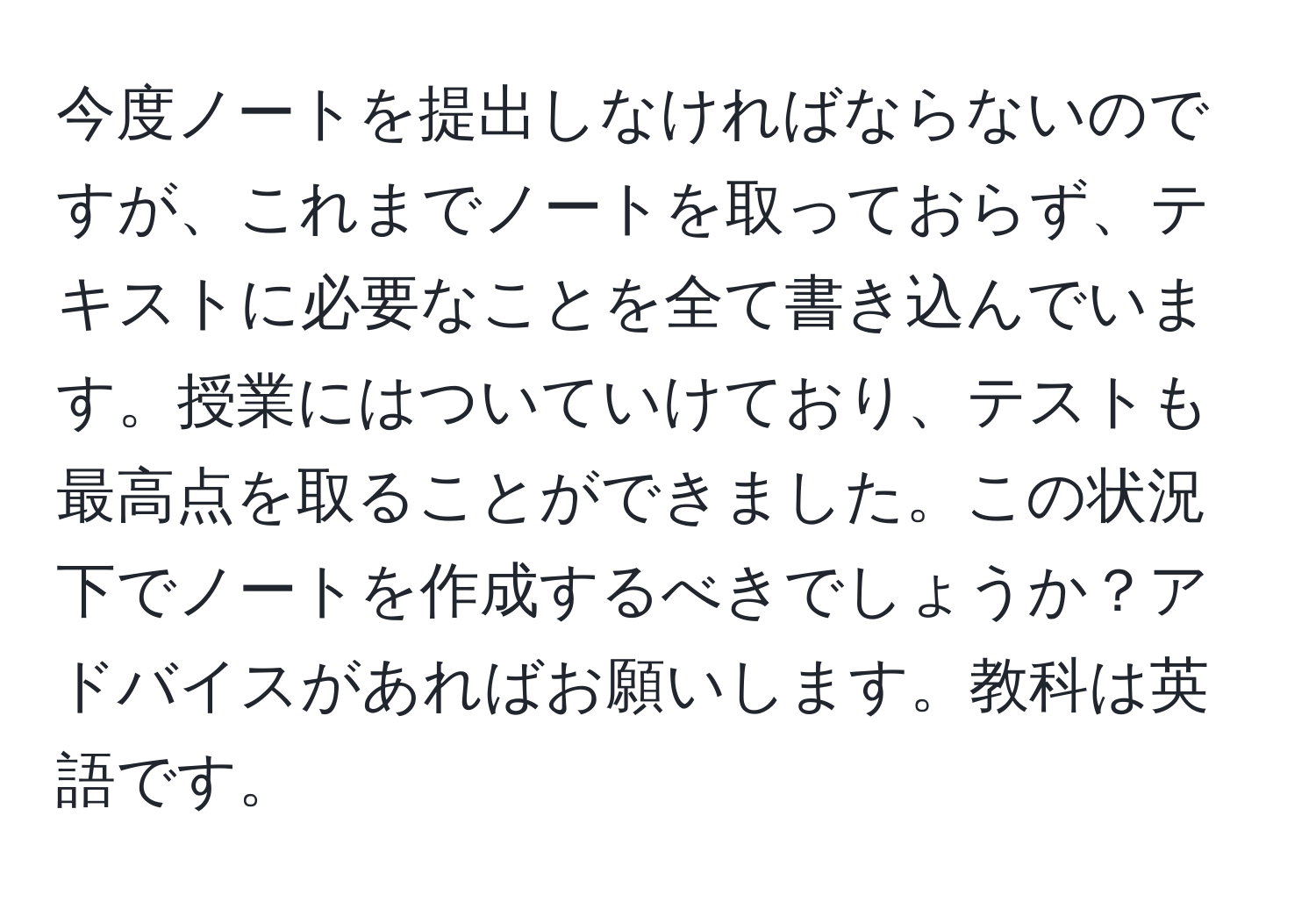 今度ノートを提出しなければならないのですが、これまでノートを取っておらず、テキストに必要なことを全て書き込んでいます。授業にはついていけており、テストも最高点を取ることができました。この状況下でノートを作成するべきでしょうか？アドバイスがあればお願いします。教科は英語です。