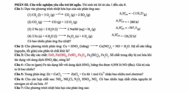 PHÀN III. Câu trắc nghiệm yêu cầu trả lời ngắn. Thí sinh trả lời từ câu 1 đến câu 8.
Câu 1: Dựa vào phương trình nhiệt hóa học của các phản ứng sau:
(1) CS_2(l)+3O_2(g)to CO_2(g)+2SO_2(g) △ _rH_(298)°=-1110,21_kJ
(2) CO_2(g)to CO(g)+1/2O_2(g)
△ _rH_(299)°=+280kJ
(3) 2Na(s)+2H_2O(l)to 2NaOH(aq)+H_2(g) △ _1H_(2n)°=-367.5_kJ
(4) 3Fe(s)+4H_2O(l)to Fe_3O_4(s)+4H_2(g) ^ H_281=+26,32kJ
Có bao nhiêu phản ứng thu nhiệt?
Câu 2: Cho phương trình phản ứng: Cu+HNO_3(loing)to Cu(NO_3)_2+NO+H_2O. Hệ số cân bằng
(nguyên, tối giản) của phân tử chất khử là?
Câu 3: Cho dãy các chất: FeO,Fe(OH)_2,FeSO_4,Fe_3O_4,Fe_2(SO_4)_3,Fe_2O ộ. Số chất trong dãy bị oxi hóa khi
tác dụng với dung dịch HNO_3dJc , nóng là?
Câu 4 : Cho m (gam) Fe tác dụng hết với dung dịch HNO, loãng thu được 4,958 lit NO (đkc). Giá trị của
m là bao nhiêu?
Câu 5: Trong phản ứng: Zn+CuCl_2to ZnCl_2+Cu thì 1 mol Cu^2 nhận bao nhiêu mol electron?
Câu 6: Cho các hợp chất sau: NH_3,NH_4Cl,N_2O_3HNO_3,NO_2..  Có bao nhiêu hợp chất chứa nguyên tử
nitrogen có số oxi hóa -3?
Câu 7: Cho phương trình nhiệt hóa học của phản ứng sau: