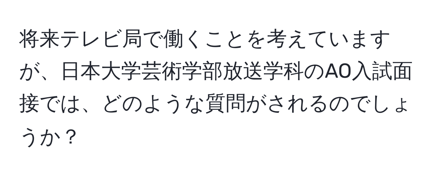 将来テレビ局で働くことを考えていますが、日本大学芸術学部放送学科のAO入試面接では、どのような質問がされるのでしょうか？