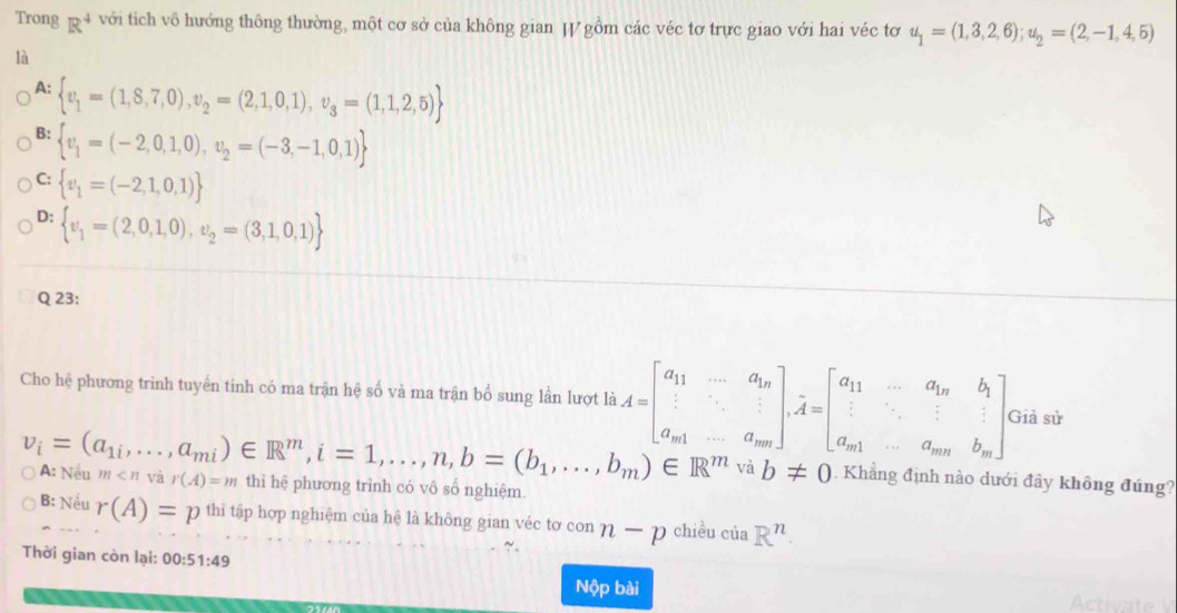 Trong R^4 với tich vô hướng thông thường, một cơ sở của không gian JV gồm các véc tơ trực giao với hai véc tơ u_1=(1,3,2,6);u_2=(2,-1,4,5)
là
A:  v_1=(1,8,7,0),v_2=(2,1,0,1),v_3=(1,1,2,5)
B:  v_1=(-2,0,1,0),v_2=(-3,-1,0,1)
C:  v_1=(-2,1,0,1)
D:  v_1=(2,0,1,0),upsilon _2=(3,1,0,1)
Q 23:
Cho hệ phương trinh tuyển tinh có ma trận hệ số và ma trận bổ sung lần lượt là A=beginbmatrix a_11&-a_1n 1&·s &1 a_m1&-a_mnendbmatrix ,A=beginbmatrix a_11&-a_1n&b_1 a_m1&-a_mn&b_mendbmatrix . Giả sử
v_i=(a_1i,...,a_mi)∈ R^m,i=1,...,n,b=(b_1,...,b_m)∈ R^m Neu m và r(A)=m thì hệ phương trình có vô số nghiệm.
A:
và b!= 0. Khẳng định nào dưới đây không đúng?
B: Nếu r(A)=p thi tập hợp nghiệm của hệ là không gian véc tơ con n-p chiều của R^n.
Thời gian còn lại: 00:51:49
Nộp bài