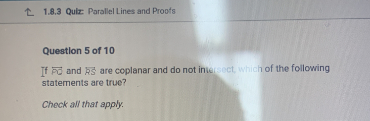 Parallel Lines and Proofs 
Question 5 of 10 
Tf overleftrightarrow PQ and overleftrightarrow RS are coplanar and do not intersect, which of the following 
statements are true? 
Check all that apply.