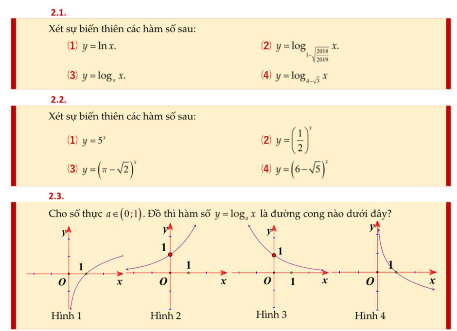 Xét sự biến thiên các hàm số sau: 
(1) y=ln x. (2) y=log _1-sqrt(frac 2018)2019x. 
(3) y=log _π x. (4) y=log _4-sqrt(3)x
2.2. 
Xét sự biến thiên các hàm số sau: 
(1) y=5^x (2) y=( 1/2 )^x
(3) y=(π -sqrt(2))^x (4) y=(6-sqrt(5))^x
2.3. 
Cho số thực a∈ (0;1). Đồ thì hàm số y=log _ax là đường cong nào dưới đây?