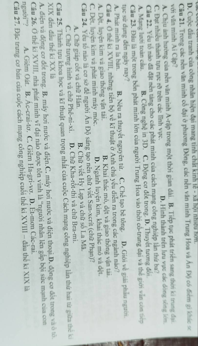 D. Cuộc đấu tranh của công nhân hiện đại mang tính chất kinh tế - xã hội nhiều hơn.
Câu 21. Trong các nền văn minh cổ đại ở phương Đông, các nền văn minh Trung Hoa và Ấn Độ có điểm gi khác sc
với văn minh Ai Cập?
A. Chịu ảnh hưởng của nền văn minh A-rập trong một thời gian dài. B. Tiếp tục phát triển sang thời ki trung đại.
C. Đạt nhiều thành tựu rực rỡ trên các lĩnh vực. D. Hình thành trên lưu vực các dòng sông lớn.
Câu 22. Yếu tố nào đã đặt nền tảng cho các phát minh của cách mạng công nghiệp lần thứ ba?
A. Mạng lưới toàn cầu. B. Công nghệ in 3D. C. Động cơ đốt trong. D. Thuyết tương đổi.
Câu 23. Đâu là một trong bốn phát minh lớn của người Trung Hoa vào thời cổ-trung đại và thế giới vẫn còn tiếp
tục sử dụng đến ngày nay?
A. Phát minh ra la bàn. B. Nêu ra thuyết nguyên tử. C. Chế tạo bê tông. D. Giỏi về giải phẫu người.
Câu 4. Ở thế ki XVIII, những tiến bộ về kĩ thuật ở Anh chủ yếu diễn ra trong các ngành nào?
A. Dệt, luyện kim và giao thông vận tải.  B. Khai thác mỏ, dệt và giao thông vận tải.
C. Dệt, luyện kim và phát minh máy móc. D. Ngành luyện kim, khai thác mỏ và dệt.
Câu 24. Yếu tố nào là cơ sở để người Ấn Độ sáng tạo nên chữ viết San-xcrít (chữ Phạn)?
A. Chữ giáp cốt và chữ Hán. B. Chữ viết Hy Lạp và chữ số La Mã.
C. Chữ tượng hình và chữ Phê-ni-xi. D. Chữ Kha-rốt-thi và chữ Bra-mi.
Câu 25. Thành tựu khoa học và kĩ thuật quan trọng nhất của cuộc Cách mạng công nghiệp lần thứ hai từ giữa thể ki
XIX đến đầu thế ki XX là
A. điện và động cơ đốt trong. B. máy hơi nước và điện.C. máy hơi nước và điện thoại.D. động cơ đốt trong và ô tổ.
Câu 26. Ở thế ki XVIII, nhà phát minh vĩ đại nào được tôn vinh là “người nhân lên gấp bội sức mạnh của con
người”? A. Giêm Oát. B. Ác-crai-tơ. C. Giêm Ha-gri-vơ. D. Ét-mơn Các-rai.
Câu 27. Đặc trưng cơ bản của cuộc cách mạng công nghiệp cuối thế ki XVIII - đầu thế ki XIX là