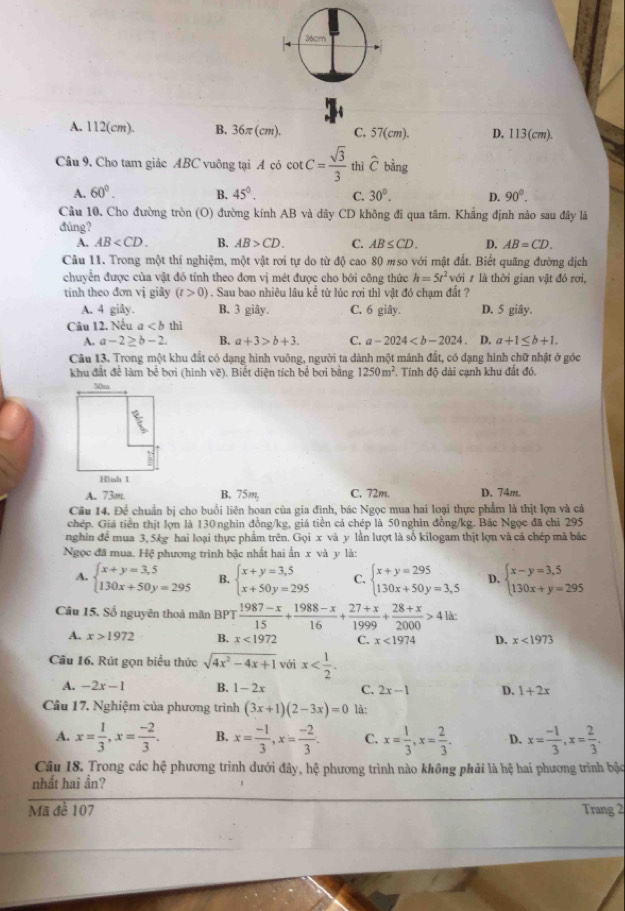 A. 112(cm). B. 36π (cm). C. 57(cm). D. 113(cm).
Câu 9, Cho tam giác ABC vuông tại A có cot C= sqrt(3)/3  thì hat C bằng
A. 60°. B. 45°. C. 30°. D. 90°.
Câu 10. Cho đường tròn (O) đường kính AB và dây CD không đi qua tâm. Khắng định nào sau đây là
đúng?
A. AB B. AB>CD. C. AB≤ CD. D. AB=CD.
Câu 11. Trong một thí nghiệm, một vật rơi tự do từ độ cao 80 mso với mật đất. Biết quãng đường dịch
chuyển được của vật đó tính theo đơn vị mét được cho bởi công thức h=5t^2 với ự là thời gian vật đỏ rơi,
tính theo đơn vị giây (t>0) 1 . Sau bao nhiêu lâu kể từ lúc rơi thì vật đó chạm đất ?
A. 4 giây. B. 3 giây. C. 6 giây. D. 5 giây.
Câu 12. Nếu a thì
A. a-2≥ b-2. B. a+3>b+3. C. a-2024 . D. a+1≤ b+1.
Câu 13. Trong một khu đất có dạng hình vuông, người ta dành một mảnh đất, có dạng hình chữ nhật ở góc
khu đất để làm bề bơi (hình vẽ). Biết diện tích bể bơi bằng 1250m^2 , Tính độ dài cạnh khu đất đó.
A. 73m B. 75m, C. 72m. D. 74m.
Cầu 14. Để chuẩn bị cho buổi liên hoan của gia đình, bác Ngọc mua hai loại thực phẩm là thịt lợn và cá
chép. Giá tiền thịt lợn là 130 nghin đồng/kg, giá tiên cá chép là 50 nghin đồng/kg. Bác Ngọc đã chỉ 295
nghin để mua 3, 5kg hai loại thực phẩm trên. Gọi x và y lần lượt là số kilogam thịt lợn và cá chép mà bắc
Ngọc đã mua. Hệ phương trình bậc nhất hai ẩn x và y là:
A. beginarrayl x+y=3,5 130x+50y=295endarray. B. beginarrayl x+y=3,5 x+50y=295endarray. C. beginarrayl x+y=295 130x+50y=3,5endarray. D. beginarrayl x-y=3,5 130x+y=295endarray.
Câu 15. Số nguyên thoá mãn BPT  (1987-x)/15 + (1988-x)/16 + (27+x)/1999 + (28+x)/2000 >4lit
A. x>1972 B. x<1972</tex> C. x<1974</tex> D. x<1973</tex>
Câu 16. Rút gọn biểu thức sqrt(4x^2-4x+1) với x
A. -2x-1 B. 1-2x C. 2x-1 D. 1+2x
Câu 17. Nghiệm của phương trình (3x+1)(2-3x)=0 là:
A. x= 1/3 ,x= (-2)/3 . B. x= (-1)/3 ,x= (-2)/3 . C. x= 1/3 ,x= 2/3 . D. x= (-1)/3 ,x= 2/3 .
Câu 18. Trong các hệ phương trình dưới đây, hệ phương trình nào không phải là hệ hai phương trình bậc
nhất hai ần?
Mã đề 107 Trang 2