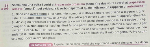 Sottolinea una volta i verbi al trapassato prossimo (sono 4) e due volte i verbi al trapassato 
remoto (sono 3); poi evidenzia il verbo rispetto al quale indicano un rapporto di anteriorità. 
1. Dopo che aveva finito di cenare, mio nonno si metteva sempre sul divano a leggere il gior- 
nale. 2. Quando ebbe concluso la visita, il medico prescrisse alcuni esami di approfondimento. 
3. Mio cugino Francesco era partito per le vacanze da pochi giorni quando mio zio decise di rag- 
giungerlo. 4. Non appena i suoi genitori furono partiti per il weekend, telefonò ai suoi amici per 
invitarli a cena. 5. Ti eri iscritto in palestra solo da una settimana e già trovavi scuse per non 
andarci! 6. Tutti mi fecero i complimenti, quando ebbi illustrato il mio progetto. 7. Ho capito 
solo oggi dove avevo sbagliato. 
UN PASSO IN PI A quale tempo sono i verbi che esprimono l'azione che si verifica dopo?