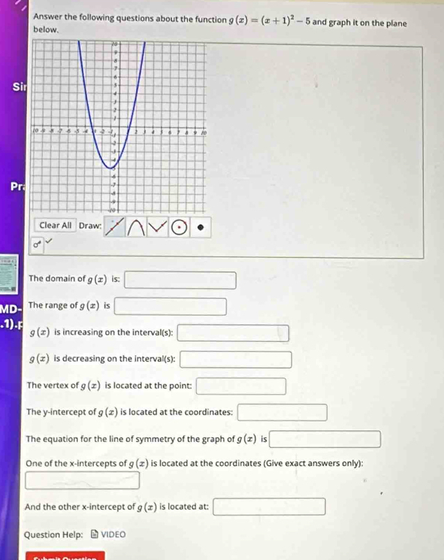 Answer the following questions about the function g(x)=(x+1)^2-5 and graph it on the plane 
below. 
Si 
Pr 
Clear All Draw:
sigma^4
The domain of g(x) is: □ 
MD The range of g(x) is □
3
g(x) is increasing on the interval(s): □
g(x) is decreasing on the interval(s): □ 
The vertex of g(x) is located at the point: □ 
The y-intercept of g(x) is located at the coordinates: □ 
The equation for the line of symmetry of the graph of g(x) is □ 
One of the x-intercepts of g(x) is located at the coordinates (Give exact answers only): 
_  □ 
And the other x-intercept of g(x) is located at: □ 
Question Help: VIDEO