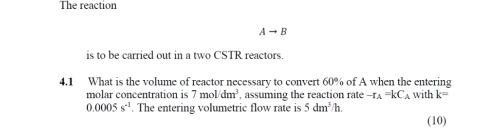 The reaction
Ato B
is to be carried out in a two CSTR reactors. 
4.1 What is the volume of reactor necessary to convert 60% of A when the entering with k=
molar concentration is 7mol/dm^3 , assuming the reaction rate -r_A=kC_A
0.0005s^(-1). The entering volumetric flow rate is 5dm^3/h. 
(10)