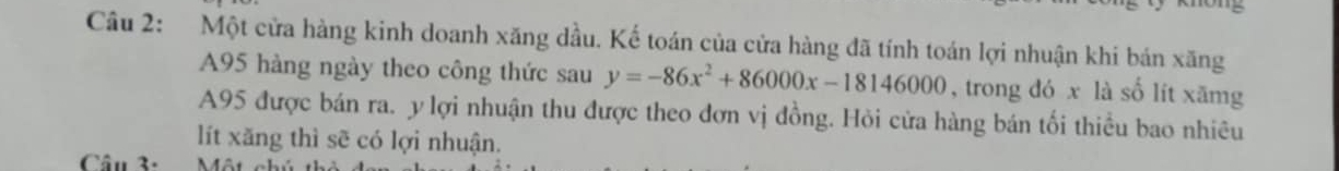 Một cửa hàng kinh doanh xăng dầu. Kế toán của cửa hàng đã tính toán lợi nhuận khi bán xăng
A95 hàng ngày theo công thức sau y=-86x^2+86000x-18146000 , trong đó x là số lít xāmg
A95 được bán ra. y lợi nhuận thu được theo đơn vị đồng. Hỏi cửa hàng bán tối thiều bao nhiêu 
lít xăng thì sẽ có lợi nhuận. 
Câu 3.