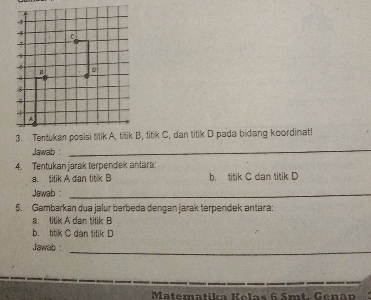 B, titik C, dan titik D pada bidang koordinat! 
Jawab :_ 
4. Tentukan jarak terpendek antara: 
a. titik A dan titik B b. titik C dan titik D
Jawab :_ 
5. Gambarkan dua jalur berbeda dengan jarak terpendek antara: 
a. titik A dan titik B
b. titik C dan titik D
_ 
Jawab : 
Matematika Kelas 6 Smt. Genap