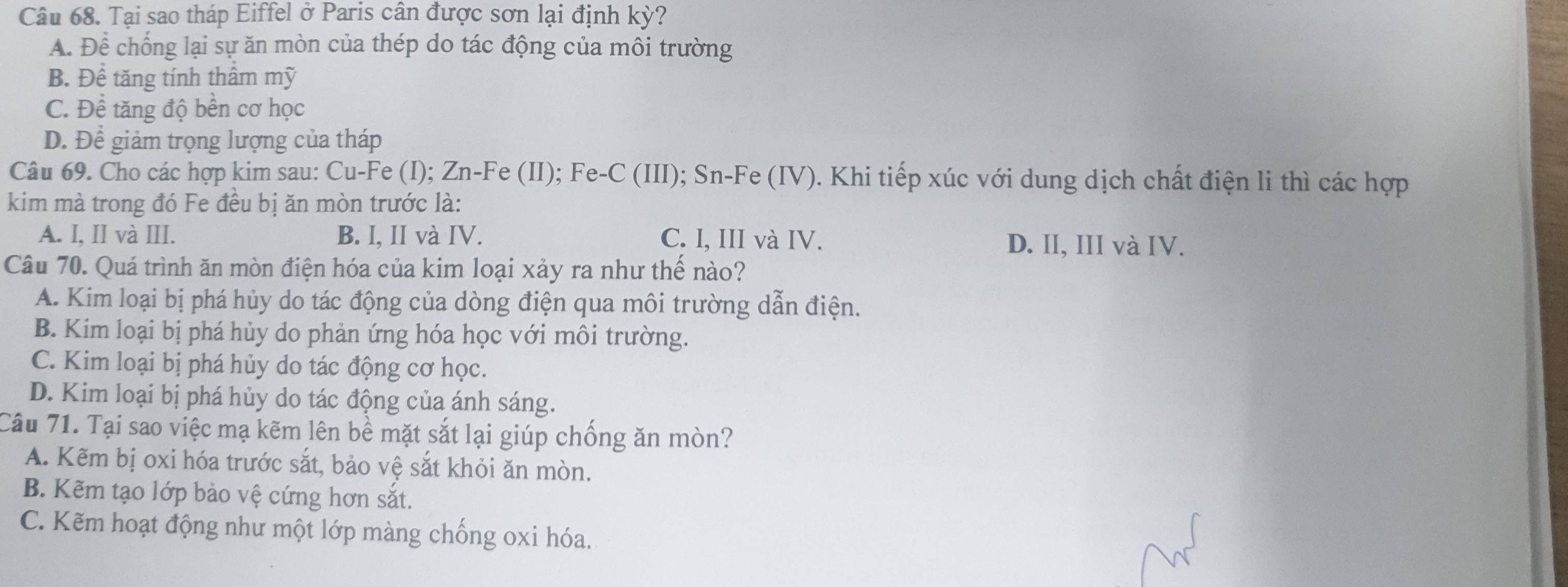 Tại sao tháp Eiffel ở Paris cân được sơn lại định ky ?
A. Để chống lại sự ăn mòn của thép do tác động của môi trường
B. Để tăng tính thâm mỹ
C. Để tăng độ bền cơ học
D. Để giảm trọng lượng của tháp
Câu 69. Cho các hợp kim sau: Cu-Fe (I); Zn-Fe (II); Fe-C (III); Sn-Fe (IV). Khi tiếp xúc với dung dịch chất điện li thì các hợp
kim mà trong đó Fe đều bị ăn mòn trước là:
A. I, II và III. B. I, II và IV. C. I, III và IV. D. II, III và IV.
Câu 70. Quá trình ăn mòn điện hóa của kim loại xảy ra như thế nào?
A. Kim loại bị phá hủy do tác động của dòng điện qua môi trường dẫn điện.
B. Kim loại bị phá hủy do phản ứng hóa học với môi trường.
C. Kim loại bị phá hủy do tác động cơ học.
D. Kim loại bị phá hủy do tác động của ánh sáng.
Câu 71. Tại sao việc mạ kẽm lên bề mặt sắt lại giúp chống ăn mòn?
A. Kẽm bị oxi hóa trước sắt, bảo vệ sắt khỏi ăn mòn.
B. Kẽm tạo lớp bảo vệ cứng hơn sắt.
C. Kẽm hoạt động như một lớp màng chống oxi hóa.