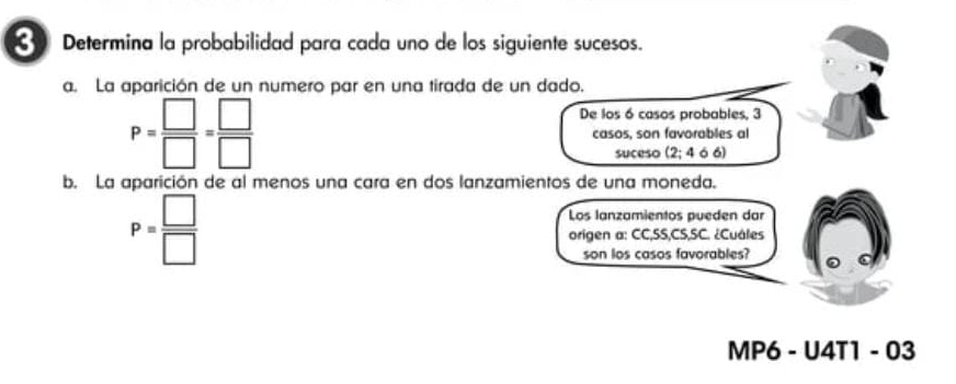 Determina la probabilidad para cada uno de los siguiente sucesos. 
a. La aparición de un numero par en una tirada de un dado. 
De los 6 casos probables, 3
P= □ /□  = □ /□   casos, son favorables al 
suceso (2;4 6 6
b. La aparición de al menos una cara en dos lanzamientos de una moneda.
P= □ /□  
Los lanzamientos pueden dar 
origen a: CC,SS,CS,SC. ¿Cuáles 
son los casos favorables? 
MP6 - U4T1 - 03