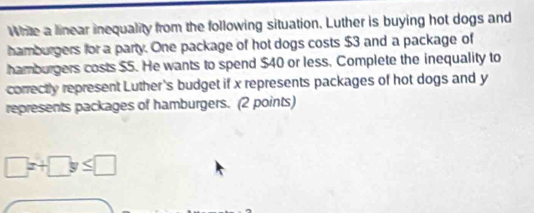 Write a linear inequality from the following situation, Luther is buying hot dogs and 
hamburgers for a party. One package of hot dogs costs $3 and a package of 
hamburgers costs $5. He wants to spend $40 or less. Complete the inequality to 
correctly represent Luther's budget if x represents packages of hot dogs and y
represents packages of hamburgers. (2 points)
□ x+□ y≤ □