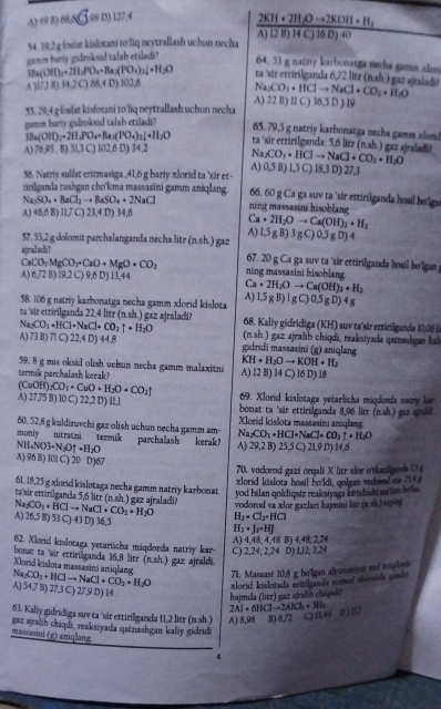 A) (9 8) 68,6 ③ 98 D) 127,4
54. 39,2 g fosiat kislotani to liq neytrallash uchun necha frac 2KH+2H_2Oto 2KOH+H_2A)[4C)16D)40
gamm bariy gidroksid talab etiladi?
64. 53 g natriy karbonatga necha gamm alon
IBa(OH)_2+2H_2PO_4=Ba(PO_4)_2downarrow +H_2O a sir ettirilganda 6,72 litr 7 ) gaz ajraladi?
A 10,18)14,2068,40)102,6
Na_2CO_3+HClto NaCl+CO_2+O_H_2O
A) 22 B) I1 C) 36,5 D ) 19
55. 29,4 g fosfat kisfotani to'liq neytrallash uchun necha
gamm bariy gidroksid talab etilads?
65. 79,5 g natriy karbonatga necha gamm xlord
3Ba(OH)_2+2H_2PO_4=Ba_3(PO_4)_2downarrow +H_2O ta 'sir ettirilganda: 5.6 litr (nsh) a gaz ajraladi?
A) 76.95.5) 911 C) l02,6 D) 34,2 Na_2CO_3+HClto NaCl+CO_2+H_2O 18,3 D) 27,3
A)
56. Natriy sulfat eritmasiga ,41,6 g bariy xlorid ta 'sir et- 0,5B)1,5C)
tirilganda tushgan cho'kma massasini gamm anśqlang. 66. 60 g Ca ga suv ta 'sír ettirilganda hosil bolgu
Na_2SO_4+BaCl_2to BaSO_4+2NaCl ning massasini hisoblang
A) 45,6B)11,7C ) 23,4 D) 34,6
Ca+2H_2Oto Ca(OH)_3+H_2
A)
57. 55,2 g dolomit parchalanganda necha litr (n.sh.) gaz 1.5gB)3gC)0, 5 g D) 4
ajralacli?
67. 20 g Ca ga suv ta 'sir ettirilganda hosil ho'gan
CaCO_3MgCO_3CaO+MgO+CO_2 ning massasini hisoblang
A) 6,72 B) l9,2 C) 9,6 D) 13,44
Ca+2H_2Oto Ca(OH)_2+H_2
A) DR
58. 106 g natriy karbonatga necha gamm xlorid kislota B) 1gC)0.5gD)4g
ta 'sir ettirilganda 22,4 litr (n.sh.) gaz ajraladi? 68. Kaliy gidridiga (KH) suv ta'sir ettirilganda 10,08
Na_2CO_3· HCl· NaCl+CO_2uparrow +H_2O (n.sh.) gaz ajralib chiqdi, reaksiyada qamashgan kal
A) 73B)71C)22,4D)44.8 gidridi massasini (g) aniqlang
59. 8 g mis oksid olish uchun necha gamm malaxitni KH+H_2Oto KOH+H_2
termik parchalash kerak? A) 12 B) 14 C) l6 D) 18
69. Xlorid kislotaga yetarlicha miqdonda nam l
(CuOH)_2CO_3· CuO· H_2O· CO_2uparrow A) : 17° B) 10 C 22,2D)11,1 bonat ta 'sir ettirilganda 8,96 lirr (n.sh.) gaa aris
60, 52,8 g kuldiruvchi gaz olish uchun necha gamm am Xlorid kislota massasini aniglang
Na_2CO_3+HCl=NaCl+CO_2uparrow +H_2O
moniy nitratmi termik parchalash kerak? A) 29,2 B) 25,5 C) 21,9 D) 14,6
NH_4NO3· N_2Ouparrow · H_2O
A) 96 B) l0l C) 20 D 6
70. vodorod gazi orqali X litr xlor o'tkazilud ( 
xlorid kislota hosil bo'ldi, golgan vedeed o    
61. 18,25 g xlorid kislotaga necha gamm natriy karbonat yod bélan qoldiqsiz reakstyaga kirishishi mlm t ha 
ta'sir ettinlganda 5,6 litr (n (nsh gaz ajraladi ? vodorod va xlor gazlari hajmini litr (a,a) upot
Na_2CO_3+HClto NaCl+CO_2+H_2O H_1· Cl_2· HCl
A) 26,5 B) 53 C) 43 D) 36,5
H_2+J_2=HJ
A) 4,48, 4,48 B) 4,48, 2,24
62. Xlorid kislotaga yetarischa máqdorda natriy kar- C) 2,24; 2,24 D) Ll2; 2,24
bonat ta sir ettirilganda 16,8 litr (n.sh.) gaz ajraldi
Na_2CO_3+HClto NaCl+CO_2+H_2O Xlord kislota massasini aniqlang 71. Massasi 10,8 g bo'Igan alyuminyi nol mizdsi
hajmdla (lier) gaz ajralih chiqad xlorid kislotada critilands normal showals an
A) 54,7 B) 27,3 C) 27,9 D) 14 2Al· 6HClto 2AlCl_3+3HL D )2
63. Kaliy gidridiga suv ta 'sir ettirilganda 11,2 litr (n.sh.) A) 8,96 B) 6,72
gaz ajralib chiqdi, reaksiyada qatnashgan kaliy gidrida
massasini (g) aniqlang
4