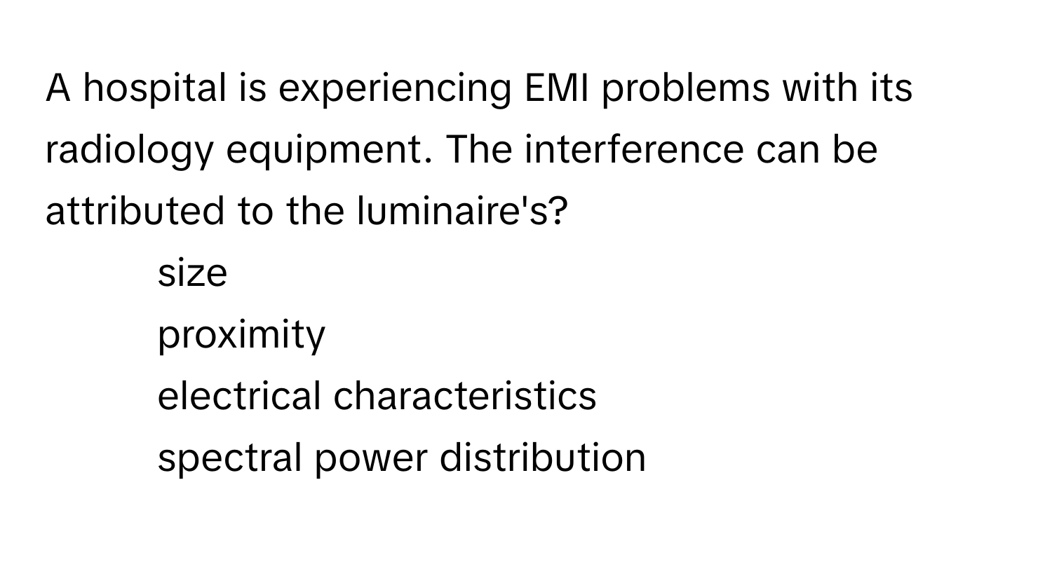 A hospital is experiencing EMI problems with its radiology equipment. The interference can be attributed to the luminaire's?

1) size
2) proximity
3) electrical characteristics
4) spectral power distribution