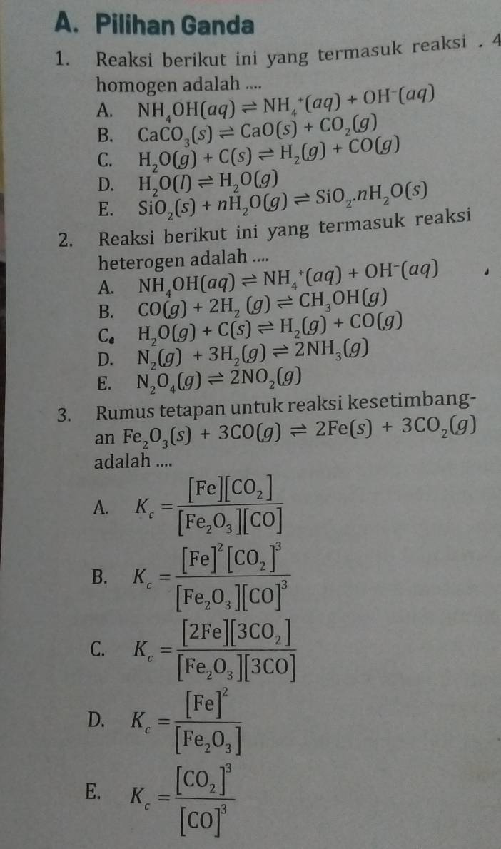 Pilihan Ganda
1. Reaksi berikut ini yang termasuk reaksi . 4
homogen adalah ....
A. NH_4OH(aq)leftharpoons NH_4^(+(aq)+OH^-)(aq)
CaCO_3(s)leftharpoons CaO(s)+CO_2(g)
B. H_2O(g)+C(s)leftharpoons H_2(g)+CO(g)
C.
D. H_2O(l)leftharpoons H_2O(g)
E. SiO_2(s)+nH_2O(g)leftharpoons SiO_2.nH_2O(s)
2. Reaksi berikut ini yang termasuk reaksi
heterogen adalah ....
A. NH_4OH(aq)leftharpoons NH_4^(+(aq)+OH^-)(aq)
B. CO(g)+2H_2(g)leftharpoons CH_3OH(g)
C. H_2O(g)+C(s)leftharpoons H_2(g)+CO(g)
D. N_2(g)+3H_2(g)leftharpoons 2NH_3(g)
E. N_2O_4(g)leftharpoons 2NO_2(g)
3. Rumus tetapan untuk reaksi kesetimbang-
an Fe_2O_3(s)+3CO(g)leftharpoons 2Fe(s)+3CO_2(g)
adalah ....
A. K_c=frac [Fe][CO_2][Fe_2O_3][CO]
B. K_c=frac [Fe]^2[CO_2]^3[Fe_2O_3][CO]^3
C. K_c=frac [2Fe][3CO_2][Fe_2O_3][3CO]
D. K_c=frac [Fe]^2[Fe_2O_3]
E. K_c=frac [CO_2]^3[CO]^3