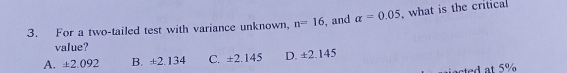 For a two-tailed test with variance unknown, n=16 , and alpha =0.05 , what is the critical
value?
A. ± 2.092 B. ± 2.134 C. ± 2.145 D. ± 2.145
acted at 5%