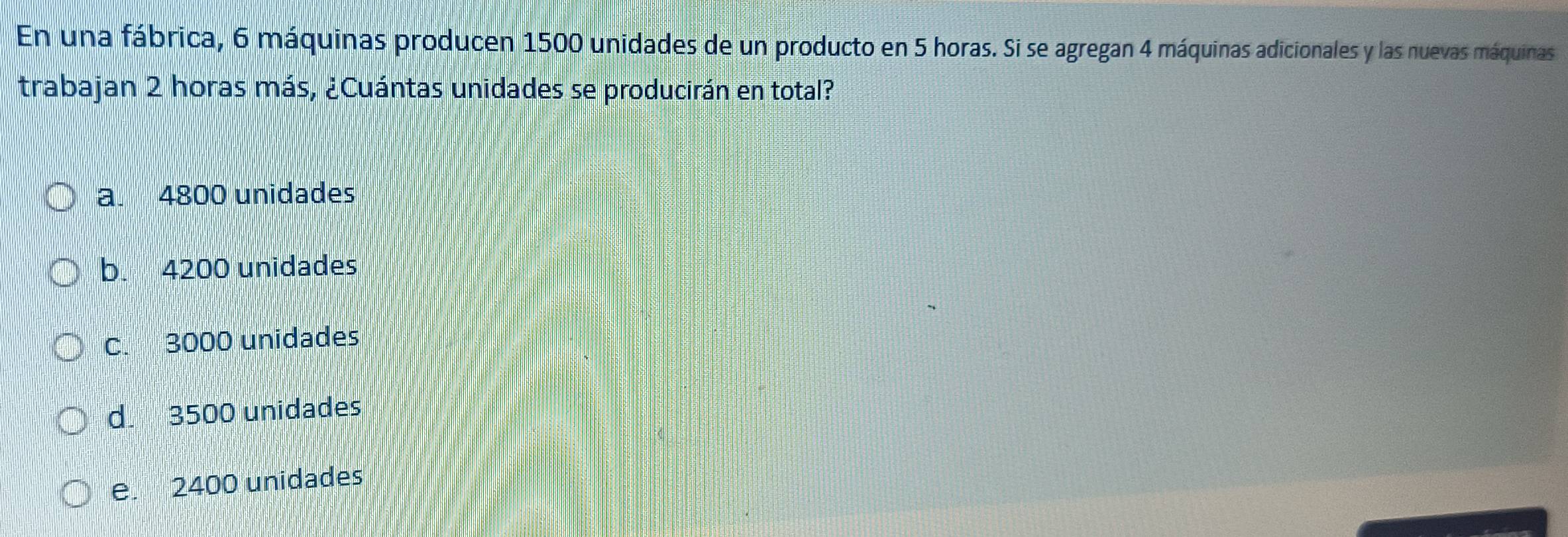 En una fábrica, 6 máquinas producen 1500 unidades de un producto en 5 horas. Si se agregan 4 máquinas adicionales y las nuevas máquinas
trabajan 2 horas más, ¿Cuántas unidades se producirán en total?
a. 4800 unidades
b. 4200 unidades
C. 3000 unidades
d. 3500 unidades
e. 2400 unidades