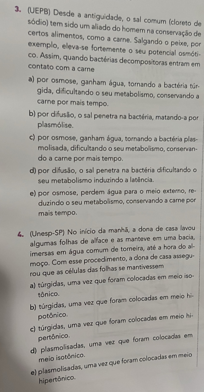 (UEPB) Desde a antiguidade, o sal comum (cloreto de
sódio) tem sido um aliado do homem na conservação de
certos alimentos, como a carne. Salgando o peixe, por
exemplo, eleva-se fortemente o seu potencial osmóti-
co. Assim, quando bactérias decompositoras entram em
contato com a carne
a) por osmose, ganham água, tornando a bactéria túr-
gida, dificultando o seu metabolismo, conservando a
carne por mais tempo.
b) por difusão, o sal penetra na bactéria, matando-a por
plasmólise.
c) por osmose, ganham água, tornando a bactéria plas-
molisada, dificultando o seu metabolismo, conservan-
do a carne por mais tempo.
d) por difusão, o sal penetra na bactéria dificultando o
seu metabolismo induzindo a latência.
e) por osmose, perdem água para o meio externo, re-
duzindo o seu metabolismo, conservando a carne por
mais tempo.
4. (Unesp-SP) No início da manhã, a dona de casa lavou
algumas folhas de alface e as manteve em uma bacia,
imersas em água comum de torneira, até a hora do al-
moço. Com esse procedimento, a dona de casa assegu-
rou que as células das folhas se mantivessem
a) túrgidas, uma vez que foram colocadas em meio iso-
tônico.
b) túrgidas, uma vez que foram colocadas em meio hi-
potônico.
c) túrgidas, uma vez que foram colocadas em meio hi-
pertônico.
d) plasmolisadas, uma vez que foram colocadas em
meio isotônico.
e) plasmolisadas, uma vez que foram colocadas em meio
hipertônico.