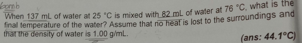 When 137 mL of water at 25°C is mixed with 82 mL of water at 76°C
final temperature of the water? Assume that no heat is lost to the surroundings and , what is the 
that the density of water is 1.00 g/mL. 
(ans: 44.1°C)