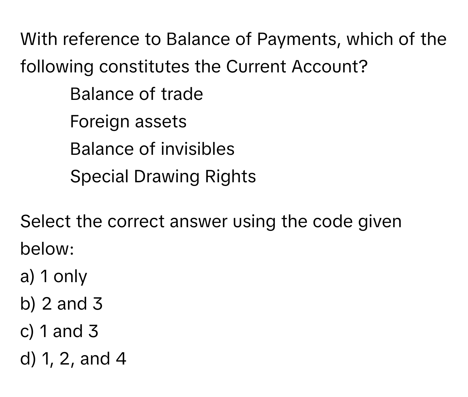 With reference to Balance of Payments, which of the following constitutes the Current Account?

1. Balance of trade
2. Foreign assets
3. Balance of invisibles
4. Special Drawing Rights

Select the correct answer using the code given below:
a) 1 only
b) 2 and 3
c) 1 and 3
d) 1, 2, and 4