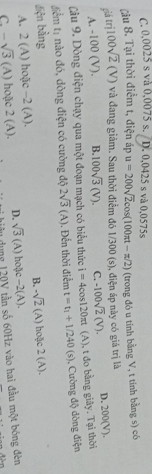 C. 0,0025 s và 0,0075 s. D. 0,0425 s và 0,0575s
(âu 8. Tại thời điểm t, điện áp u=200sqrt(2)cos (100π t-π /2) (trong đó u tính bằng V, t tính bằng s) có
giá trị 100sqrt(2)(V) và đang giảm. Sau thời điểm đó 1/300 (s), điện áp này có giá trị là
A. -100 (V).
B. 100sqrt(3)(V). C. -100sqrt(2)(V). D. 200(V).
(âu 9. Dòng điện chạy qua một đoạn mạch có biểu thức i=4cos 120π t (A), t đo bằng giây. Tại thời
điểm t1 nào đó, dòng điện có cường độ 2sqrt(3)(A). Đến thời điểm t=t_1+1/240(s) , Cường độ dòng điện
điện bằng 2(A).
B. -sqrt(2)(A) hoặc
A. 2(A) hoặc -2(A).
D. sqrt(3)(A)
C. -sqrt(3) (A) hoặc 2(A). hoặc −2 (A ).
điầu dụng 120V tần số 60Hz vào hai đầu một bóng đèn
* đàn