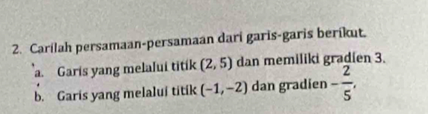 Carilah persamaan-persamaan dari garis-garis berikut. 
a. Garis yang melalui titik (2,5) dan memiliki gradien 3. 
b. Garis yang melalui titik (-1,-2) dan gradien - 2/5 ,